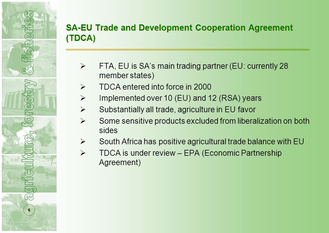 6 SA-EU Trade and Development Cooperation Agreement (TDCA)  FTA, EU is SA’s main trading partner (EU: currently 28 member states)  TDCA entered into force in 2000  Implemented over 10 (EU) and 12 (RSA) years  Substantially all trade, agriculture in EU favor  Some sensitive products excluded from liberalization on both sides  South Africa has positive agricultural trade balance with EU  TDCA is under review – EPA (Economic Partnership Agreement)