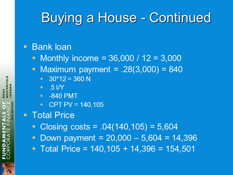 Buying a House - Continued  Bank loan  Monthly income = 36,000 / 12 = 3,000  Maximum payment =.28(3,000) = 840  30*12 = 360 N .5 I/Y  -840 PMT  CPT PV = 140,105  Total Price  Closing costs =.04(140,105) = 5,604  Down payment = 20,000 – 5,604 = 14,396  Total Price = 140, ,396 = 154,501