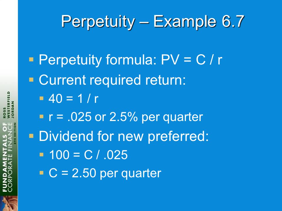 Perpetuity – Example 6.7  Perpetuity formula: PV = C / r  Current required return:  40 = 1 / r  r =.025 or 2.5% per quarter  Dividend for new preferred:  100 = C /.025  C = 2.50 per quarter