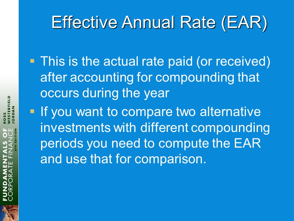 Effective Annual Rate (EAR)  This is the actual rate paid (or received) after accounting for compounding that occurs during the year  If you want to compare two alternative investments with different compounding periods you need to compute the EAR and use that for comparison.