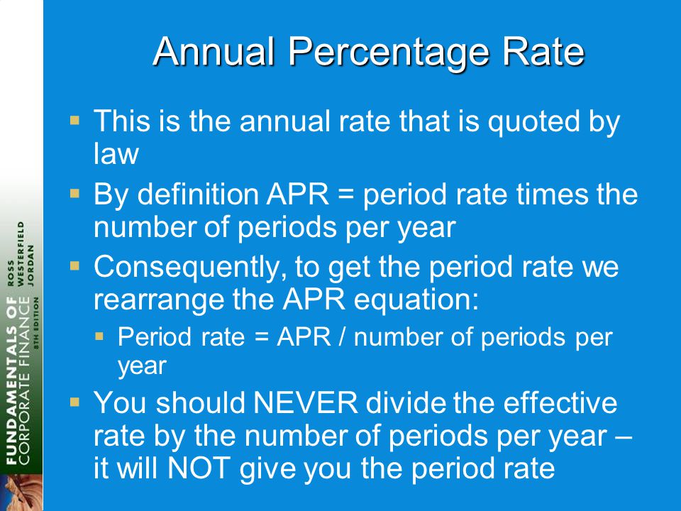 Annual Percentage Rate  This is the annual rate that is quoted by law  By definition APR = period rate times the number of periods per year  Consequently, to get the period rate we rearrange the APR equation:  Period rate = APR / number of periods per year  You should NEVER divide the effective rate by the number of periods per year – it will NOT give you the period rate