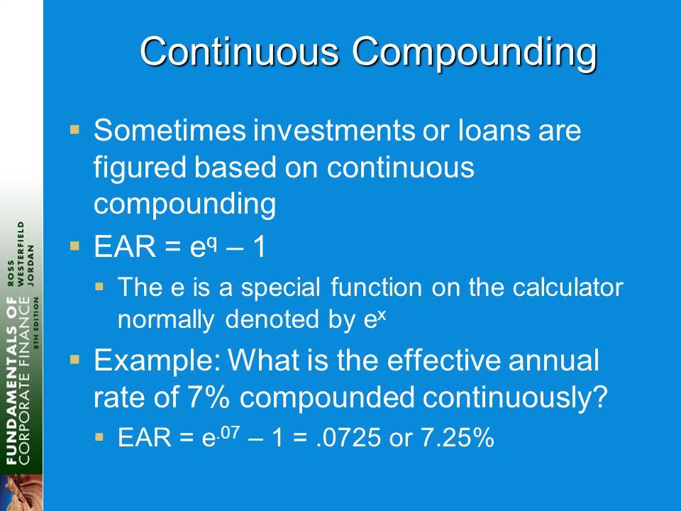 Continuous Compounding  Sometimes investments or loans are figured based on continuous compounding  EAR = e q – 1  The e is a special function on the calculator normally denoted by e x  Example: What is the effective annual rate of 7% compounded continuously.