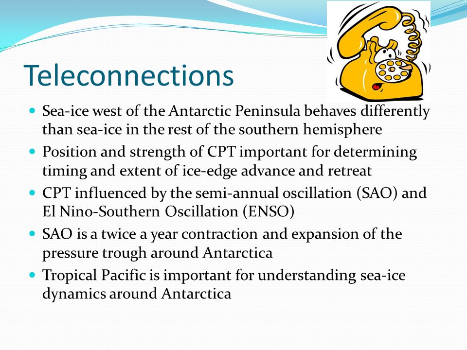 Teleconnections Sea-ice west of the Antarctic Peninsula behaves differently than sea-ice in the rest of the southern hemisphere Position and strength of CPT important for determining timing and extent of ice-edge advance and retreat CPT influenced by the semi-annual oscillation (SAO) and El Nino-Southern Oscillation (ENSO) SAO is a twice a year contraction and expansion of the pressure trough around Antarctica Tropical Pacific is important for understanding sea-ice dynamics around Antarctica