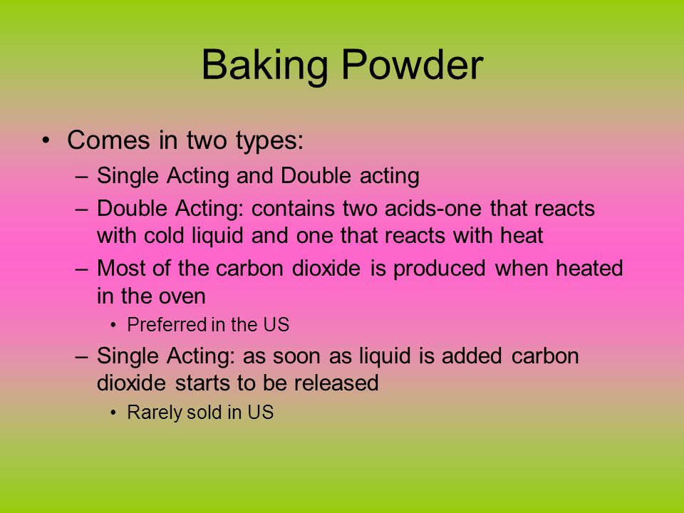 Baking Powder Comes in two types: –Single Acting and Double acting –Double Acting: contains two acids-one that reacts with cold liquid and one that reacts with heat –Most of the carbon dioxide is produced when heated in the oven Preferred in the US –Single Acting: as soon as liquid is added carbon dioxide starts to be released Rarely sold in US