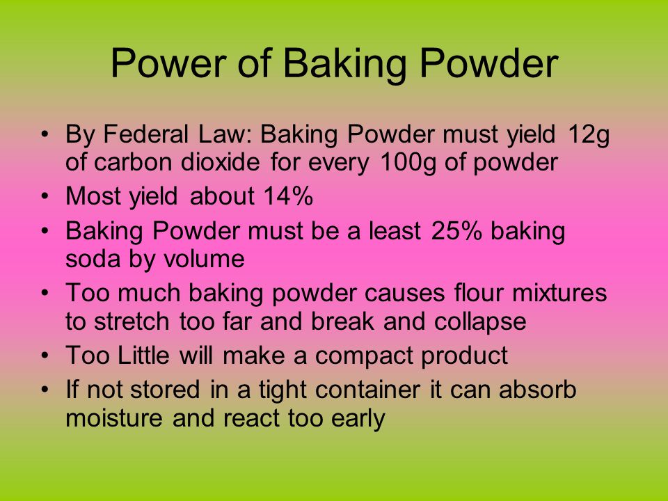 Power of Baking Powder By Federal Law: Baking Powder must yield 12g of carbon dioxide for every 100g of powder Most yield about 14% Baking Powder must be a least 25% baking soda by volume Too much baking powder causes flour mixtures to stretch too far and break and collapse Too Little will make a compact product If not stored in a tight container it can absorb moisture and react too early