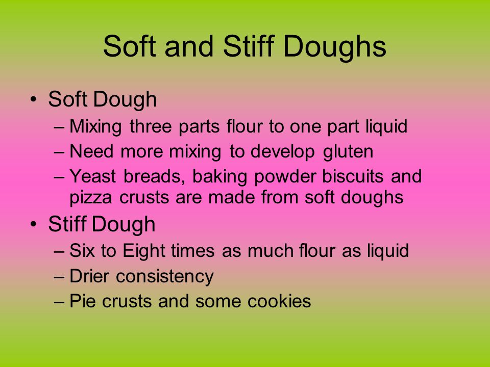 Soft and Stiff Doughs Soft Dough –Mixing three parts flour to one part liquid –Need more mixing to develop gluten –Yeast breads, baking powder biscuits and pizza crusts are made from soft doughs Stiff Dough –Six to Eight times as much flour as liquid –Drier consistency –Pie crusts and some cookies