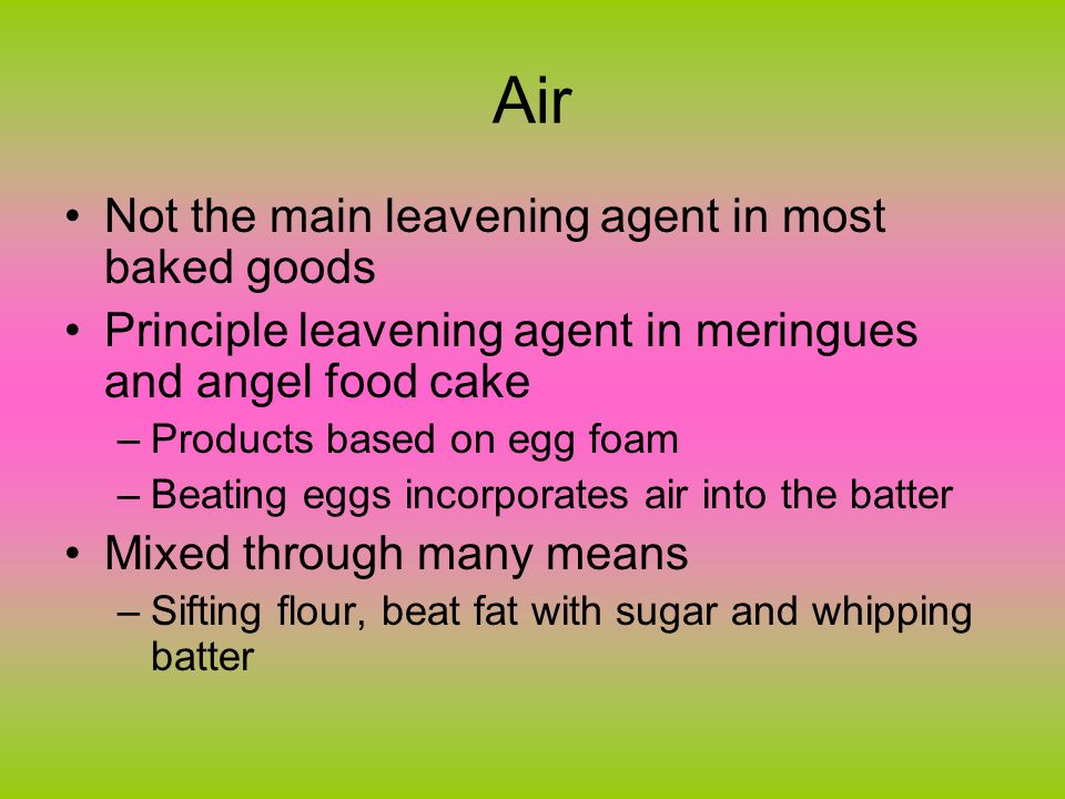 Air Not the main leavening agent in most baked goods Principle leavening agent in meringues and angel food cake –Products based on egg foam –Beating eggs incorporates air into the batter Mixed through many means –Sifting flour, beat fat with sugar and whipping batter