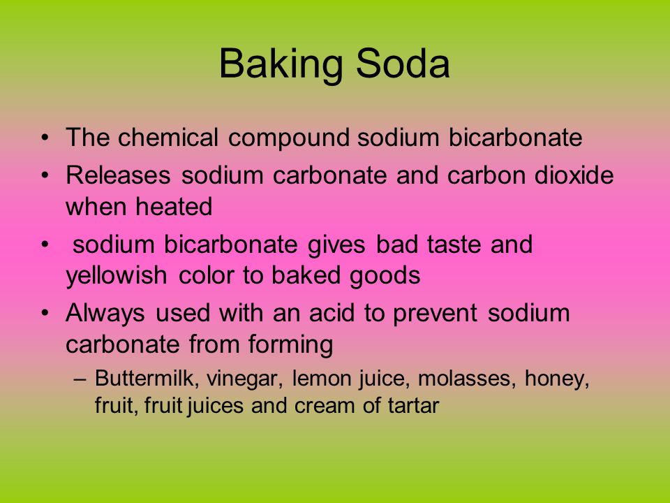 Baking Soda The chemical compound sodium bicarbonate Releases sodium carbonate and carbon dioxide when heated sodium bicarbonate gives bad taste and yellowish color to baked goods Always used with an acid to prevent sodium carbonate from forming –Buttermilk, vinegar, lemon juice, molasses, honey, fruit, fruit juices and cream of tartar