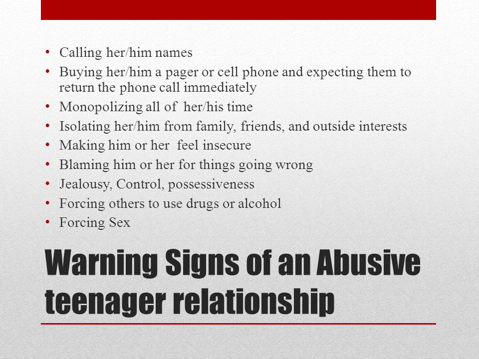 Warning Signs of an Abusive teenager relationship Calling her/him names Buying her/him a pager or cell phone and expecting them to return the phone call immediately Monopolizing all of her/his time Isolating her/him from family, friends, and outside interests Making him or her feel insecure Blaming him or her for things going wrong Jealousy, Control, possessiveness Forcing others to use drugs or alcohol Forcing Sex
