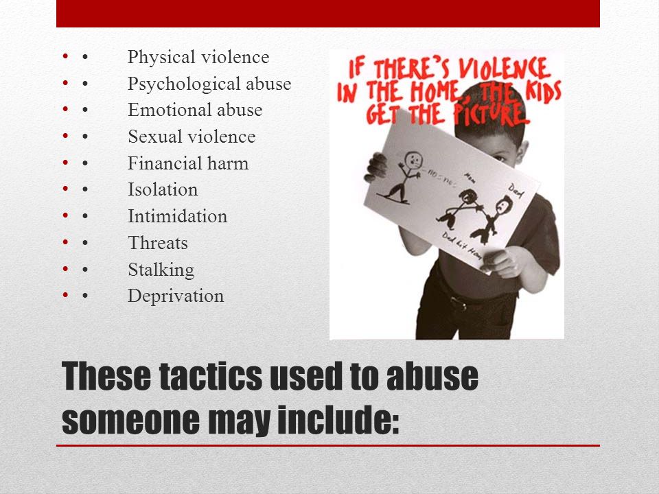 These tactics used to abuse someone may include: Physical violence Psychological abuse Emotional abuse Sexual violence Financial harm Isolation Intimidation Threats Stalking Deprivation