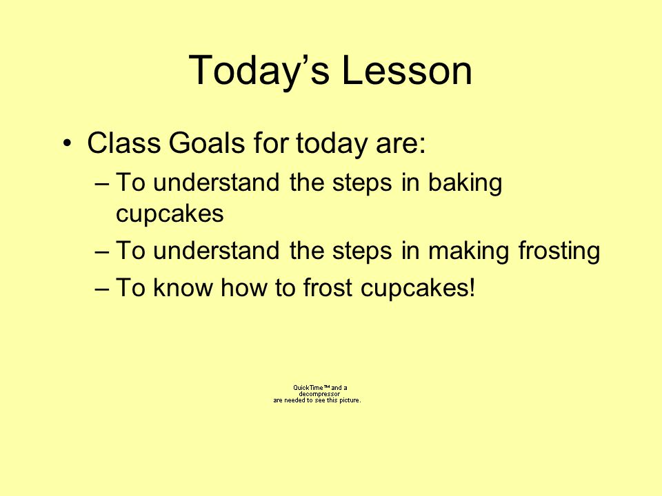 Today’s Lesson Class Goals for today are: –To understand the steps in baking cupcakes –To understand the steps in making frosting –To know how to frost cupcakes!
