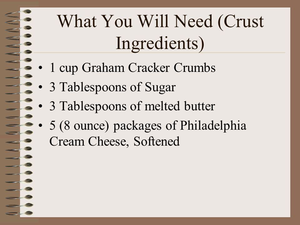 What You Will Need (Crust Ingredients) 1 cup Graham Cracker Crumbs 3 Tablespoons of Sugar 3 Tablespoons of melted butter 5 (8 ounce) packages of Philadelphia Cream Cheese, Softened