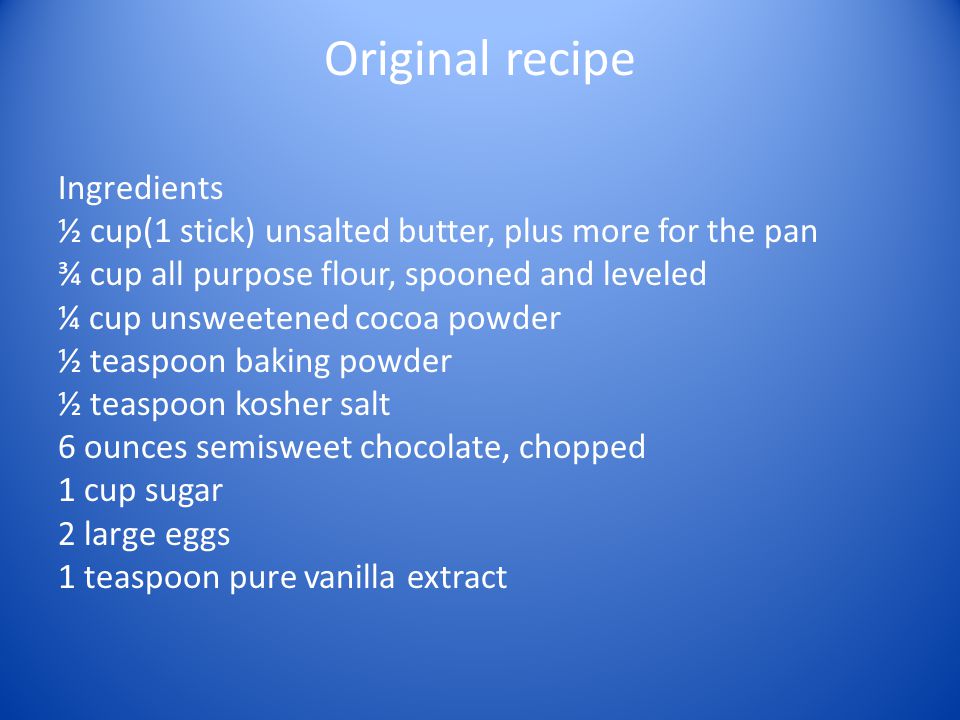Original recipe Ingredients ½ cup(1 stick) unsalted butter, plus more for the pan ¾ cup all purpose flour, spooned and leveled ¼ cup unsweetened cocoa powder ½ teaspoon baking powder ½ teaspoon kosher salt 6 ounces semisweet chocolate, chopped 1 cup sugar 2 large eggs 1 teaspoon pure vanilla extract