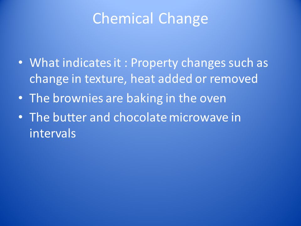 Chemical Change What indicates it : Property changes such as change in texture, heat added or removed The brownies are baking in the oven The butter and chocolate microwave in intervals