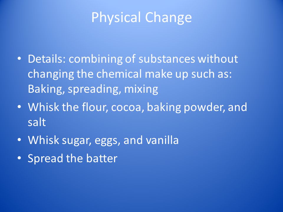 Physical Change Details: combining of substances without changing the chemical make up such as: Baking, spreading, mixing Whisk the flour, cocoa, baking powder, and salt Whisk sugar, eggs, and vanilla Spread the batter
