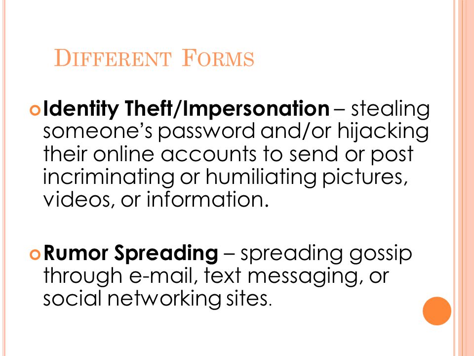 D IFFERENT F ORMS Identity Theft/Impersonation – stealing someone’s password and/or hijacking their online accounts to send or post incriminating or humiliating pictures, videos, or information.
