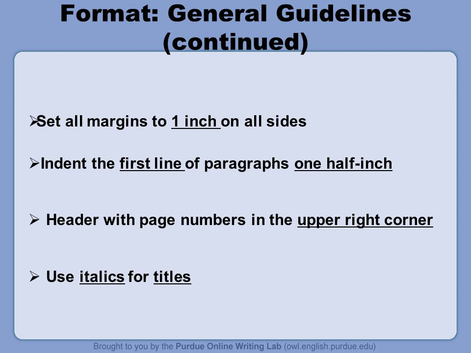 Format: General Guidelines (continued)  Set all margins to 1 inch on all sides  Indent the first line of paragraphs one half-inch  Header with page numbers in the upper right corner  Use italics for titles