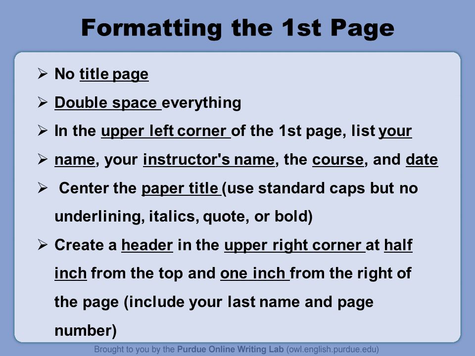 Formatting the 1st Page  No title page  Double space everything  In the upper left corner of the 1st page, list your  name, your instructor s name, the course, and date  Center the paper title (use standard caps but no underlining, italics, quote, or bold)  Create a header in the upper right corner at half inch from the top and one inch from the right of the page (include your last name and page number)