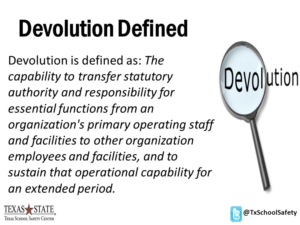 @TxSchoolSafety Devolution Defined Devolution is defined as: The capability to transfer statutory authority and responsibility for essential functions from an organization s primary operating staff and facilities to other organization employees and facilities, and to sustain that operational capability for an extended period.