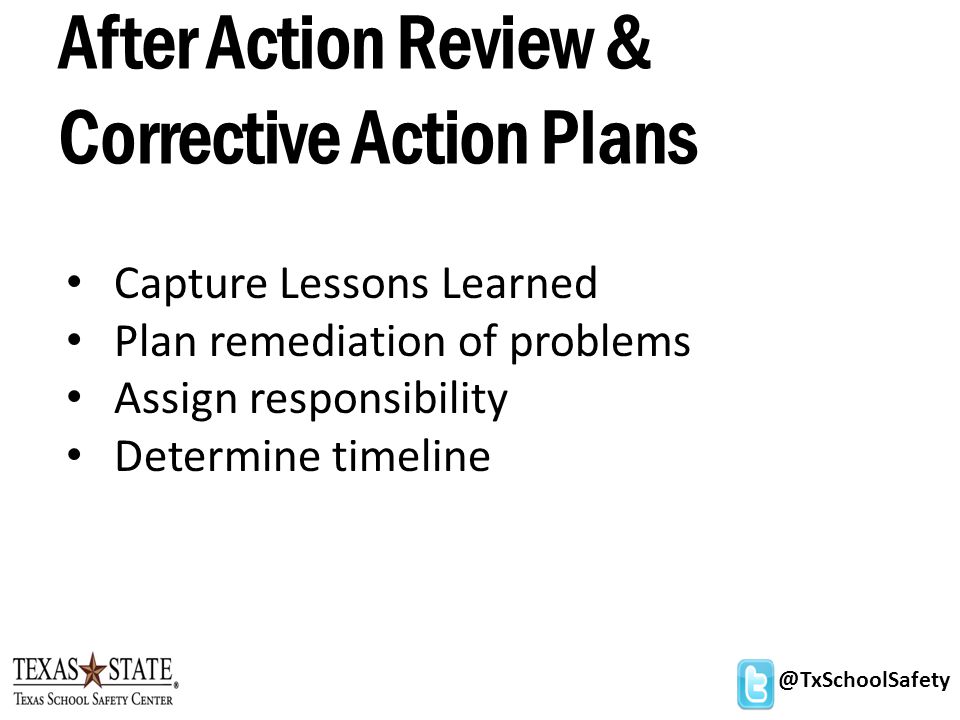 @TxSchoolSafety After Action Review & Corrective Action Plans Capture Lessons Learned Plan remediation of problems Assign responsibility Determine timeline