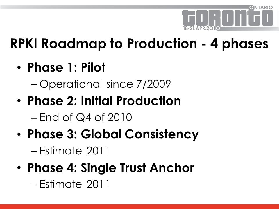RPKI Roadmap to Production - 4 phases Phase 1: Pilot – Operational since 7/2009 Phase 2: Initial Production – End of Q4 of 2010 Phase 3: Global Consistency – Estimate 2011 Phase 4: Single Trust Anchor – Estimate 2011