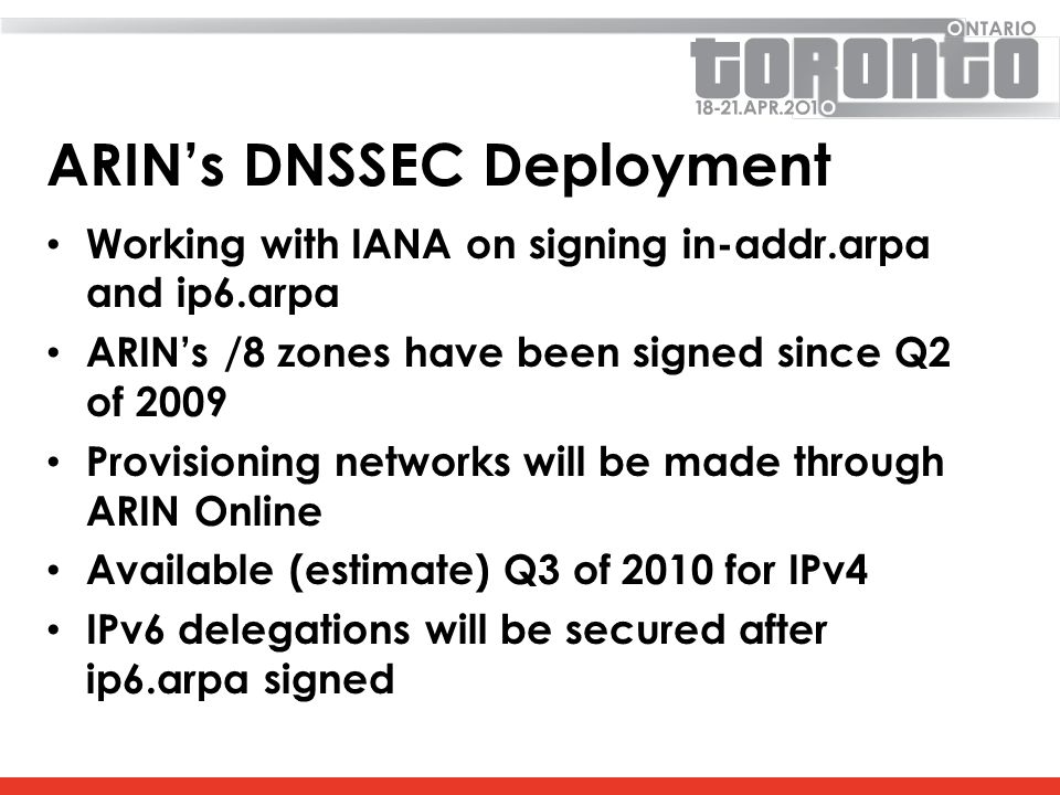 ARIN’s DNSSEC Deployment Working with IANA on signing in-addr.arpa and ip6.arpa ARIN’s /8 zones have been signed since Q2 of 2009 Provisioning networks will be made through ARIN Online Available (estimate) Q3 of 2010 for IPv4 IPv6 delegations will be secured after ip6.arpa signed