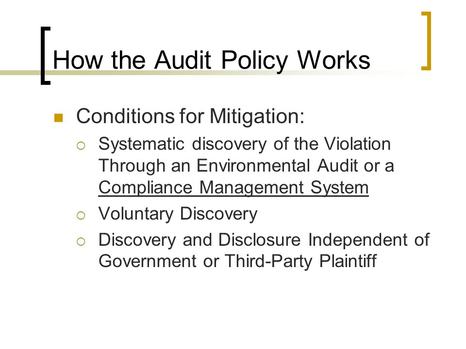How the Audit Policy Works Conditions for Mitigation:  Systematic discovery of the Violation Through an Environmental Audit or a Compliance Management System  Voluntary Discovery  Discovery and Disclosure Independent of Government or Third-Party Plaintiff