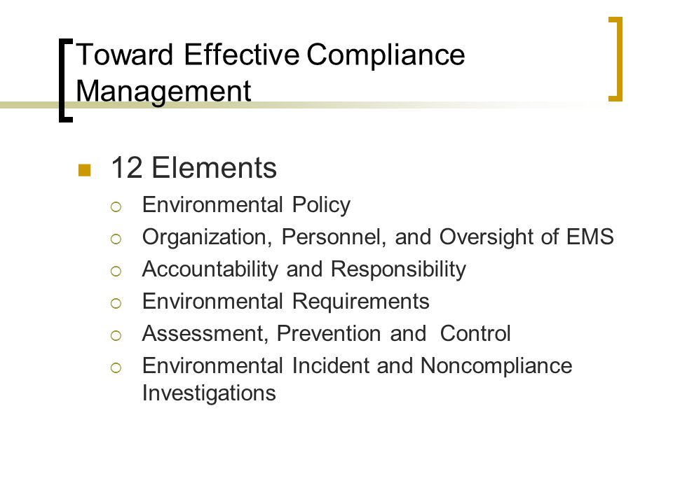 Toward Effective Compliance Management 12 Elements  Environmental Policy  Organization, Personnel, and Oversight of EMS  Accountability and Responsibility  Environmental Requirements  Assessment, Prevention and Control  Environmental Incident and Noncompliance Investigations