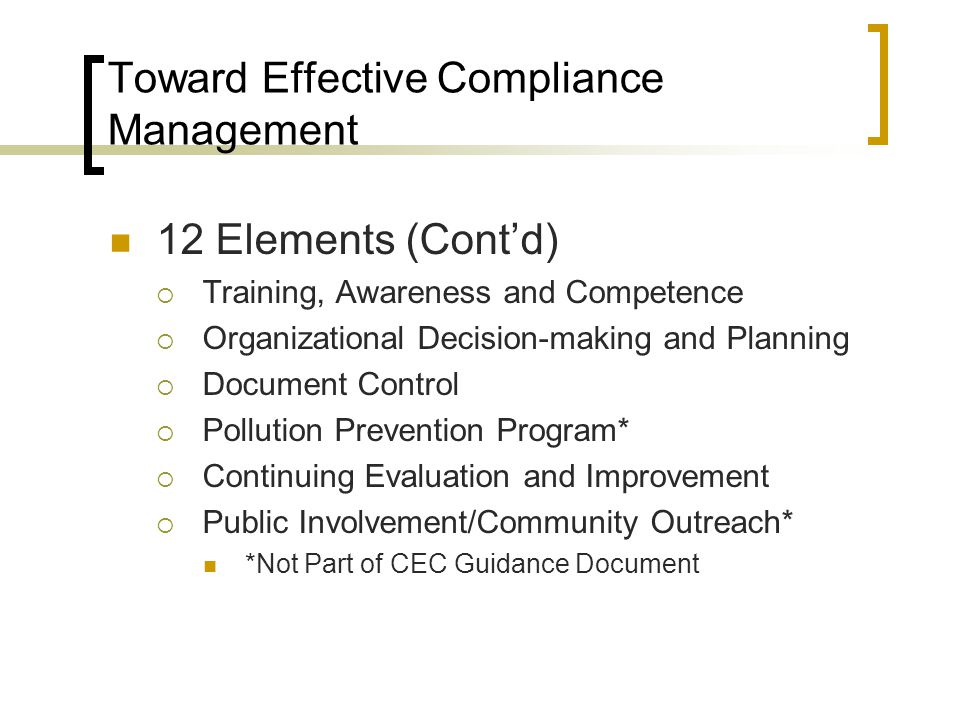 Toward Effective Compliance Management 12 Elements (Cont’d)  Training, Awareness and Competence  Organizational Decision-making and Planning  Document Control  Pollution Prevention Program*  Continuing Evaluation and Improvement  Public Involvement/Community Outreach* *Not Part of CEC Guidance Document
