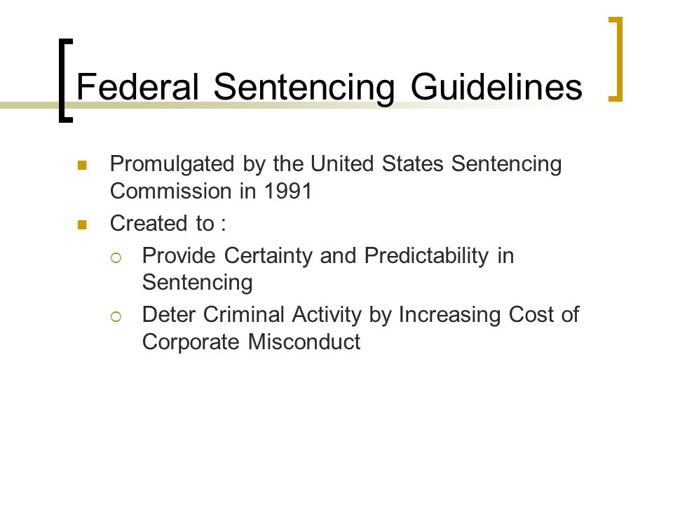 Federal Sentencing Guidelines Promulgated by the United States Sentencing Commission in 1991 Created to :  Provide Certainty and Predictability in Sentencing  Deter Criminal Activity by Increasing Cost of Corporate Misconduct