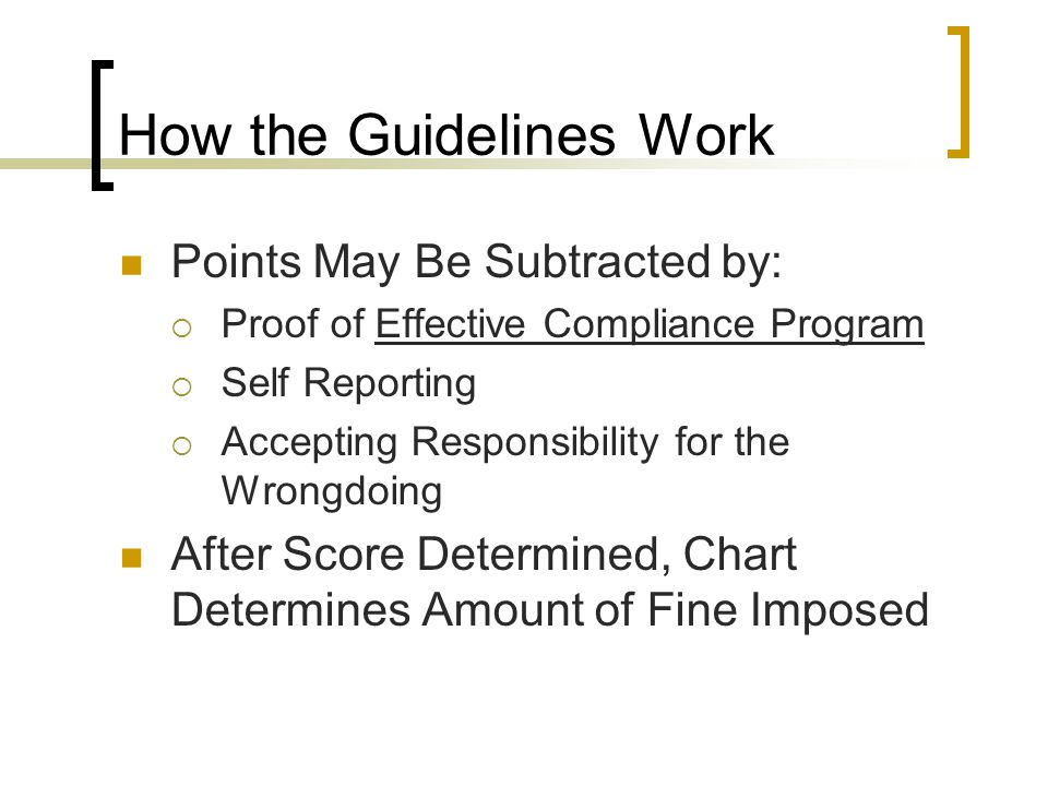 How the Guidelines Work Points May Be Subtracted by:  Proof of Effective Compliance Program  Self Reporting  Accepting Responsibility for the Wrongdoing After Score Determined, Chart Determines Amount of Fine Imposed