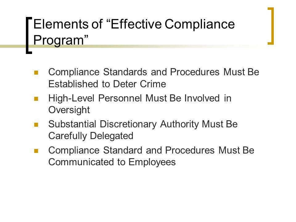 Elements of Effective Compliance Program Compliance Standards and Procedures Must Be Established to Deter Crime High-Level Personnel Must Be Involved in Oversight Substantial Discretionary Authority Must Be Carefully Delegated Compliance Standard and Procedures Must Be Communicated to Employees