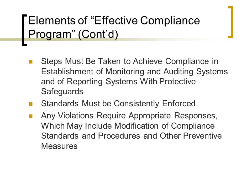 Elements of Effective Compliance Program (Cont’d) Steps Must Be Taken to Achieve Compliance in Establishment of Monitoring and Auditing Systems and of Reporting Systems With Protective Safeguards Standards Must be Consistently Enforced Any Violations Require Appropriate Responses, Which May Include Modification of Compliance Standards and Procedures and Other Preventive Measures