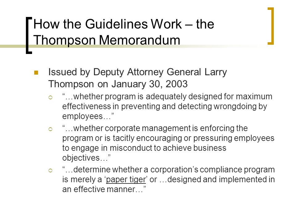 How the Guidelines Work – the Thompson Memorandum Issued by Deputy Attorney General Larry Thompson on January 30, 2003  …whether program is adequately designed for maximum effectiveness in preventing and detecting wrongdoing by employees…  …whether corporate management is enforcing the program or is tacitly encouraging or pressuring employees to engage in misconduct to achieve business objectives…  …determine whether a corporation’s compliance program is merely a ‘paper tiger’ or …designed and implemented in an effective manner…
