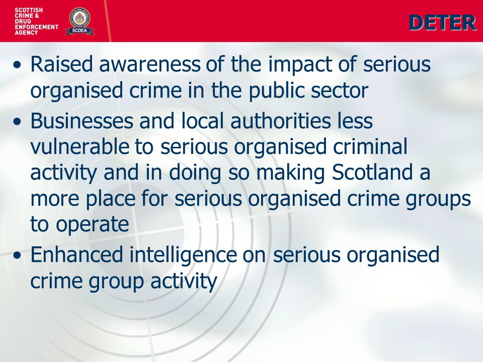 DETER Raised awareness of the impact of serious organised crime in the public sector Businesses and local authorities less vulnerable to serious organised criminal activity and in doing so making Scotland a more place for serious organised crime groups to operate Enhanced intelligence on serious organised crime group activity