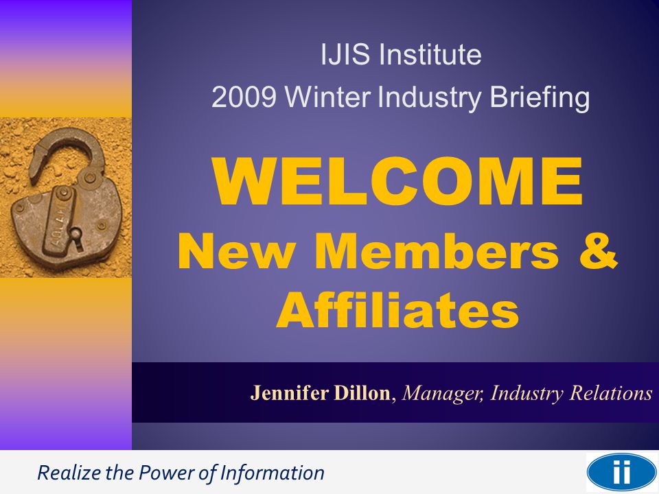 Realize the Power of Information 1 Jennifer Dillon, Manager, Industry Relations WELCOME New Members & Affiliates IJIS Institute 2009 Winter Industry Briefing