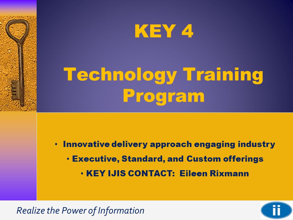 Realize the Power of Information KEY 4 Technology Training Program Innovative delivery approach engaging industry Executive, Standard, and Custom offerings KEY IJIS CONTACT: Eileen Rixmann