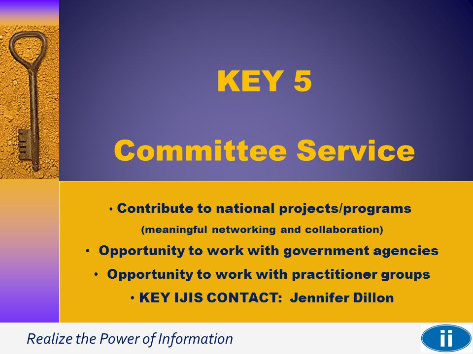 Realize the Power of Information KEY 5 Committee Service Contribute to national projects/programs (meaningful networking and collaboration) Opportunity to work with government agencies Opportunity to work with practitioner groups KEY IJIS CONTACT: Jennifer Dillon