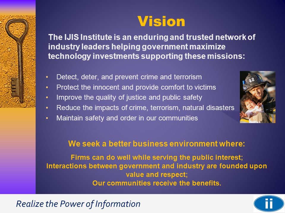 Realize the Power of Information Vision Detect, deter, and prevent crime and terrorism Protect the innocent and provide comfort to victims Improve the quality of justice and public safety Reduce the impacts of crime, terrorism, natural disasters Maintain safety and order in our communities The IJIS Institute is an enduring and trusted network of industry leaders helping government maximize technology investments supporting these missions: We seek a better business environment where: Firms can do well while serving the public interest; Interactions between government and industry are founded upon value and respect; Our communities receive the benefits.