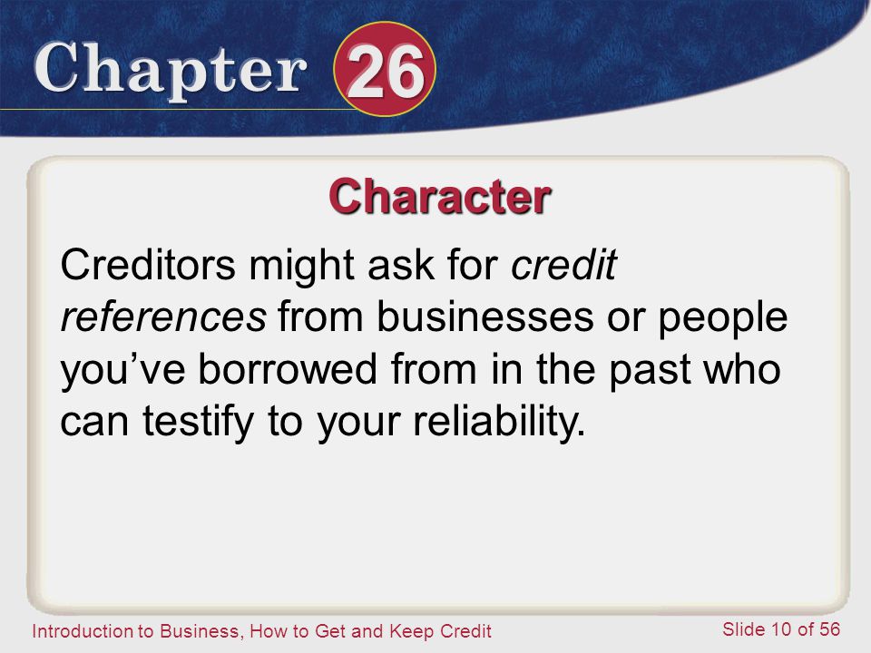 Introduction to Business, How to Get and Keep Credit Slide 10 of 56 Character Creditors might ask for credit references from businesses or people you’ve borrowed from in the past who can testify to your reliability.