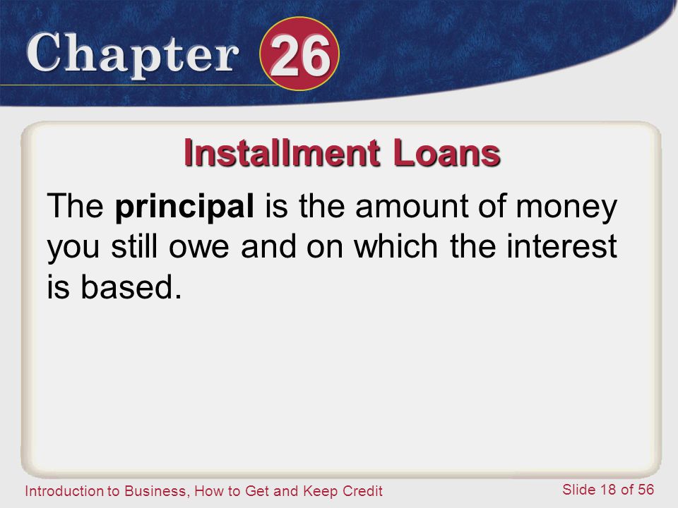 Introduction to Business, How to Get and Keep Credit Slide 18 of 56 Installment Loans The principal is the amount of money you still owe and on which the interest is based.