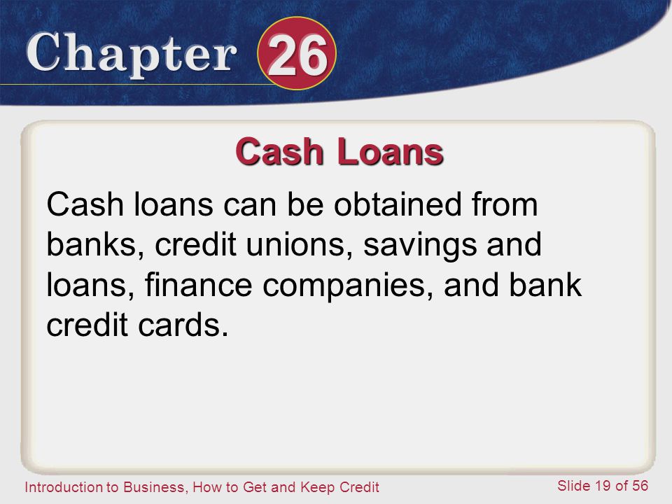 Introduction to Business, How to Get and Keep Credit Slide 19 of 56 Cash Loans Cash loans can be obtained from banks, credit unions, savings and loans, finance companies, and bank credit cards.