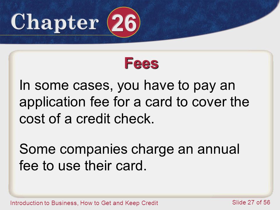 Introduction to Business, How to Get and Keep Credit Slide 27 of 56 Fees In some cases, you have to pay an application fee for a card to cover the cost of a credit check.