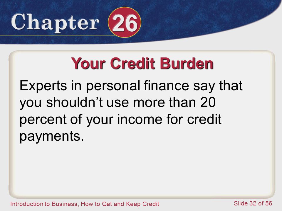 Introduction to Business, How to Get and Keep Credit Slide 32 of 56 Your Credit Burden Experts in personal finance say that you shouldn’t use more than 20 percent of your income for credit payments.
