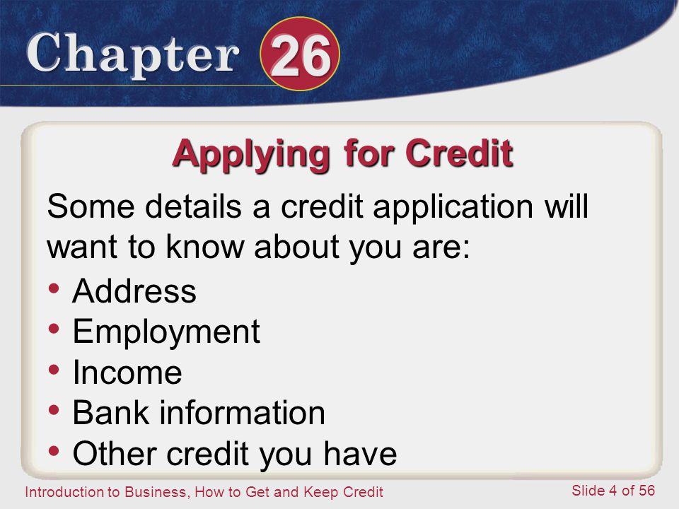 Introduction to Business, How to Get and Keep Credit Slide 4 of 56 Applying for Credit Some details a credit application will want to know about you are: Address Employment Income Bank information Other credit you have