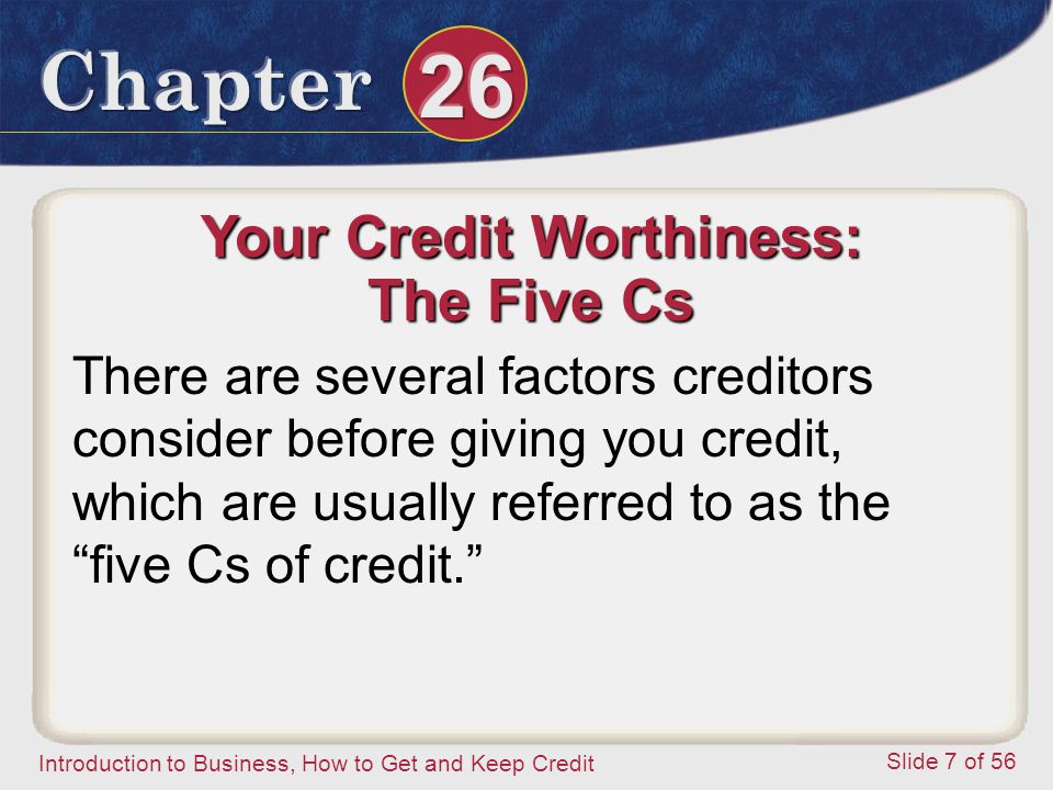 Introduction to Business, How to Get and Keep Credit Slide 7 of 56 Your Credit Worthiness: The Five Cs There are several factors creditors consider before giving you credit, which are usually referred to as the five Cs of credit.