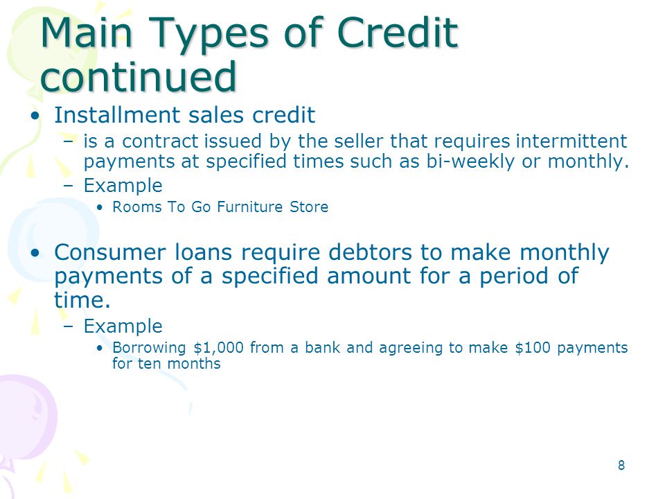 Main Types of Credit continued Installment sales credit –is a contract issued by the seller that requires intermittent payments at specified times such as bi-weekly or monthly.
