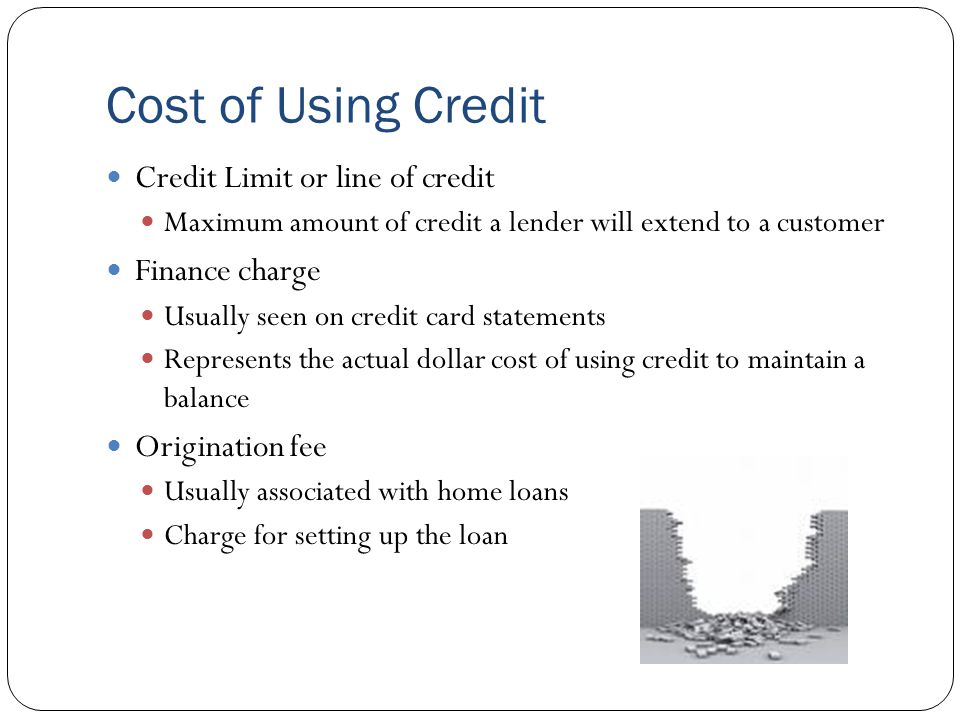Cost of Using Credit Credit Limit or line of credit Maximum amount of credit a lender will extend to a customer Finance charge Usually seen on credit card statements Represents the actual dollar cost of using credit to maintain a balance Origination fee Usually associated with home loans Charge for setting up the loan