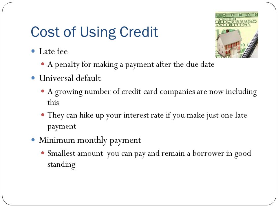 Cost of Using Credit Late fee A penalty for making a payment after the due date Universal default A growing number of credit card companies are now including this They can hike up your interest rate if you make just one late payment Minimum monthly payment Smallest amount you can pay and remain a borrower in good standing