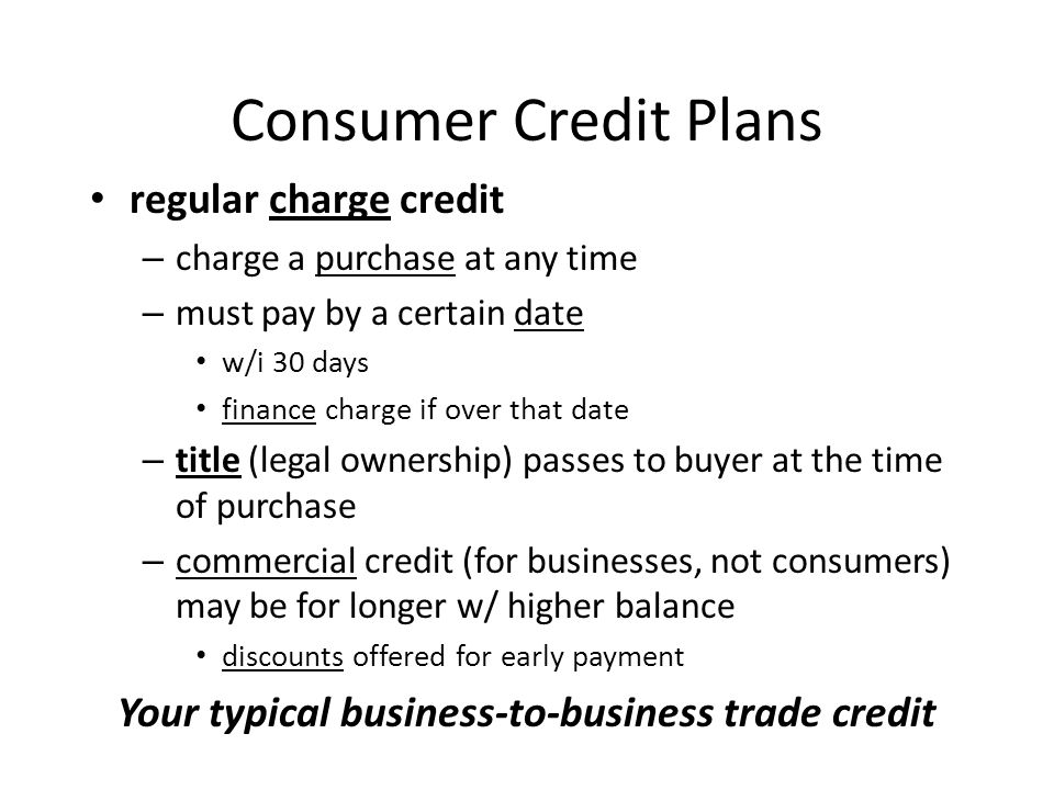 Consumer Credit Plans regular charge credit – charge a purchase at any time – must pay by a certain date w/i 30 days finance charge if over that date – title (legal ownership) passes to buyer at the time of purchase – commercial credit (for businesses, not consumers) may be for longer w/ higher balance discounts offered for early payment Your typical business-to-business trade credit